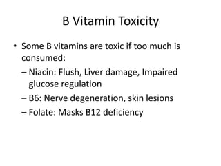 B Vitamin Toxicity
• Some B vitamins are toxic if too much is
consumed:
– Niacin: Flush, Liver damage, Impaired
glucose regulation
– B6: Nerve degeneration, skin lesions
– Folate: Masks B12 deficiency
 