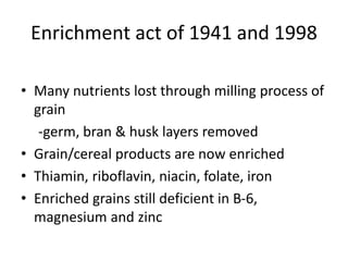 Enrichment act of 1941 and 1998
• Many nutrients lost through milling process of
grain
-germ, bran & husk layers removed
• Grain/cereal products are now enriched
• Thiamin, riboflavin, niacin, folate, iron
• Enriched grains still deficient in B-6,
magnesium and zinc
 