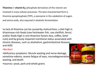 Thiamine (= vitamin B1) phosphate derivatives of this vitamin are
involved in many cellular processes. The best-characterized form is
thiamine pyrophosphate (TPP), a coenzyme in the catabolism of sugars
and amino acids, also required in alcoholic fermentation
•a lack of thiamine can be caused by malnutrition, a diet high in
thiaminase-rich foods (raw freshwater fish, raw shellfish, ferns)
and/or foods high in anti-thiamine factors (tea, coffee, betel
nuts) and by grossly impaired nutritional status associated with
chronic diseases, such as alcoholism, gastrointestinal diseases
and AIDS
•Beriberi
•deficiency symptoms: Muscle wasting and nerve damage,
sometime edema, severe fatigue of eyes, neurodegeneration,
wasting, and death
•sources: yeast, pork and whole grains
 