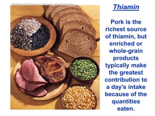 ©2001 Brooks/Cole, a division of Thomson Learning, Inc. Thomson Learning™ is a trademark used herein under license.
Thiamin
Pork is the
richest source
of thiamin, but
enriched or
whole-grain
products
typically make
the greatest
contribution to
a day’s intake
because of the
quantities
eaten.
 