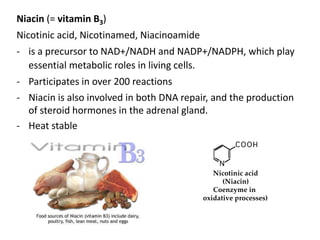 Niacin (= vitamin B3)
Nicotinic acid, Nicotinamed, Niacinoamide
- is a precursor to NAD+/NADH and NADP+/NADPH, which play
essential metabolic roles in living cells.
- Participates in over 200 reactions
- Niacin is also involved in both DNA repair, and the production
of steroid hormones in the adrenal gland.
- Heat stable
 