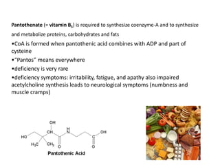 Pantothenate (= vitamin B5) is required to synthesize coenzyme-A and to synthesize
and metabolize proteins, carbohydrates and fats
•CoA is formed when pantothenic acid combines with ADP and part of
cysteine
•“Pantos” means everywhere
•deficiency is very rare
•deficiency symptoms: irritability, fatigue, and apathy also impaired
acetylcholine synthesis leads to neurological symptoms (numbness and
muscle cramps)
 