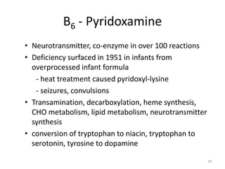 28
B6 - Pyridoxamine
• Neurotransmitter, co-enzyme in over 100 reactions
• Deficiency surfaced in 1951 in infants from
overprocessed infant formula
- heat treatment caused pyridoxyl-lysine
- seizures, convulsions
• Transamination, decarboxylation, heme synthesis,
CHO metabolism, lipid metabolism, neurotransmitter
synthesis
• conversion of tryptophan to niacin, tryptophan to
serotonin, tyrosine to dopamine
 