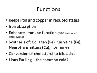 Functions
• Keeps iron and copper in reduced states
• Iron absorption
• Enhances immune function (WBC, balance of
phagocytosis)
• Synthesis of: Collagen (Fe), Carnitine (Fe),
Neurotransmitters (Cu), hormones
• Conversion of cholesterol to bile acids
• Linus Pauling – the common cold?
 