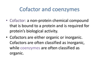 Cofactor and coenzymes
• Cofactor: a non-protein chemical compound
that is bound to a protein and is required for
protein’s biological activity.
• Cofactors are either organic or inorganic.
Cofactors are often classified as inorganic,
while coenzymes are often classified as
organic.
 