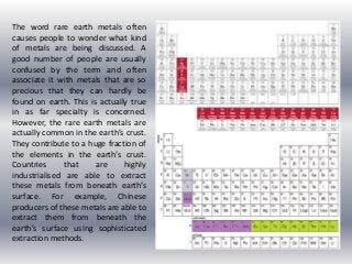 The word rare earth metals often
causes people to wonder what kind
of metals are being discussed. A
good number of people are usually
confused by the term and often
associate it with metals that are so
precious that they can hardly be
found on earth. This is actually true
in as far specialty is concerned.
However, the rare earth metals are
actually common in the earth’s crust.
They contribute to a huge fraction of
the elements in the earth’s crust.
Countries that are highly
industrialised are able to extract
these metals from beneath earth’s
surface. For example, Chinese
producers of these metals are able to
extract them from beneath the
earth’s surface using sophisticated
extraction methods.
 