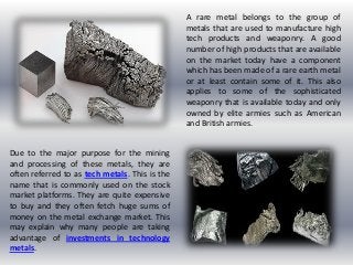 A rare metal belongs to the group of
metals that are used to manufacture high
tech products and weaponry. A good
number of high products that are available
on the market today have a component
which has been made of a rare earth metal
or at least contain some of it. This also
applies to some of the sophisticated
weaponry that is available today and only
owned by elite armies such as American
and British armies.
Due to the major purpose for the mining
and processing of these metals, they are
often referred to as tech metals. This is the
name that is commonly used on the stock
market platforms. They are quite expensive
to buy and they often fetch huge sums of
money on the metal exchange market. This
may explain why many people are taking
advantage of investments in technology
metals.
 