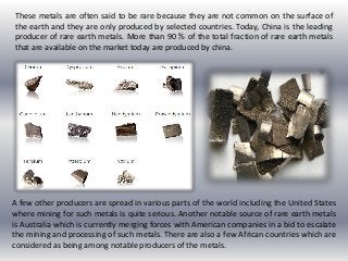 These metals are often said to be rare because they are not common on the surface of
the earth and they are only produced by selected countries. Today, China is the leading
producer of rare earth metals. More than 90 % of the total fraction of rare earth metals
that are available on the market today are produced by china.
A few other producers are spread in various parts of the world including the United States
where mining for such metals is quite serious. Another notable source of rare earth metals
is Australia which is currently merging forces with American companies in a bid to escalate
the mining and processing of such metals. There are also a few African countries which are
considered as being among notable producers of the metals.
 