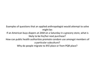 Examples of questions that an applied anthropologist would attempt to solve might be: If an American buys diapers at 2AM on a Saturday in a grocery store, what is likely to be his/her next purchase?  How can public health authorities promote condom use amongst members of a particular subculture?  Why do people migrate to XYZ place or from PQR place?  