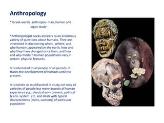 Anthropology * Greek words  anthropos- man, human and  logos-study *Anthropologist seeks answers to an enormous variety of questions about humans. They are interested in discovering when,  where , and why humans appeared on the earth, how and why they have changed since then, and how and why modern human populations vary in certain  physical features. It is interested to all people of all periods. It traces the development of humans until the present. It is holistic or multifaceted. It study not only all varieties of people but many aspects of human experience e.g.. physical environment, political & eco. system  etc. and deals with typical characteristics (traits, customs) of particular population 