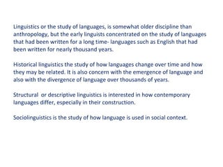 Linguistics or the study of languages, is somewhat older discipline than anthropology, but the early linguists concentrated on the study of languages that had been written for a long time- languages such as English that had been written for nearly thousand years. Historical linguistics the study of how languages change over time and how they may be related. It is also concern with the emergence of language and also with the divergence of language over thousands of years. Structural  or descriptive linguistics is interested in how contemporary languages differ, especially in their construction. Sociolinguistics is the study of how language is used in social context. 