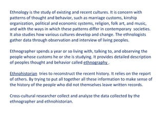 Ethnology is the study of existing and recent cultures. It is concern with patterns of thought and behavior, such as marriage customs, kinship organization, political and economic systems, religion, folk art, and music, and with the ways in which these patterns differ in contemporary  societies. It also studies how various cultures develop and change. The ethnologists gather data through observation and interview of living peoples. Ethnographer spends a year or so living with, talking to, and observing the people whose customs he or she is studying. It provides detailed description of peoples thought and behavior called  ethnography  . Ethnohistorian   tries to reconstruct the recent history. It relies on the report of others. By trying to put all together all these information to make sense of the history of the people who did not themselves leave written records. Cross-cultural researcher collect and analyze the data collected by the ethnographer and ethnohistorian. 