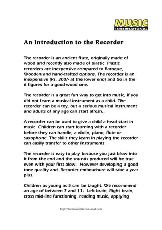 An Introduction to the Recorder 
The recorder is an ancient flute, originally made of 
wood and recently also made of plastic. Plastic 
recorders are inexpensive compared to Baroque, 
Wooden and hand-crafted options. The recorder is an 
inexpensive (Rs. 300/- at the lower end) and be in the 
6 figures for a good-wood one. 
The recorder is a great fun way to get into music, if you 
did not learn a musical instrument as a child. The 
recorder can be a toy, but a serious musical instrument 
and adults of any age can start afresh.. 
A recorder can be used to give a child a head start in 
music. Children can start learning with a recorder 
before they can handle, a violin, piano, flute or 
saxophone. The skills they learn in playing the recorder 
can easily transfer to other instruments. 
The recorder is easy to play because you just blow into 
it from the end and the sounds produced will be true 
even with your first blow. However developing a good 
tone quality and Recorder embouchure will take a year 
plus. 
Children as young as 5 can be taught. We recommend 
an age of between 7 and 11. Left brain, Right brain, 
cross mid-line functioning, reading music, applying 
http://themusicinternational.com 
 