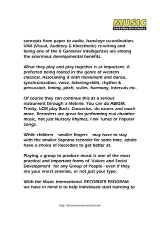 concepts from paper to audio, hand-eye co-ordination, 
VAK (Visual, Auditory & Kinesthetic) re-wiring and 
being one of the 8 Gardener intelligences are among 
the enormous developmental benefits. 
What they play and play together is as important. A 
preferred being rooted in the genre of western 
classical. Associating it with movement and dance, 
synchronization, voice, listening-skills, rhythm & 
percussion, timing, pitch, scales, harmony, intervals etc. 
Of course they can continue this as a serious 
instrument through a lifetime. You can do ABRSM, 
Trinity, LCM play Bach, Concertos, do exams and much 
more. Recorders are great for performing real chamber 
music, not just Nursery Rhymes, Folk Tunes or Popular 
Songs. 
While children smaller fingers may have to stay 
with the smaller Soprano recorder for some time, adults 
have a choice of Recorders to get better at. 
Playing a group to produce music is one of the most 
practical and important forms of Values and Social 
Development for any Group of People - even if they 
are your worst enemies, or not just your type. 
With the Music International RECORDER PROGRAM 
we have in mind is to help individuals start learning to 
http://themusicinternational.com 
 