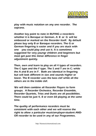 play with music notation on any one recorder. The 
soprano. 
Another key point to note in BUYING a recorderis 
whether it is Baroque or German. A B or G will be 
embossed or marked on the Recorder itself. By default 
please buy only B or Baroque recorders. The G or 
German fingering is easier and if you are stuck with 
one you could play and use it. It is sometimes 
suggested for very youngr children and beginners but 
most get past this minor difference in finger 
adjustment quickly. 
Then, own and learn to play on all 4 types of recorders. 
The C type and the F type. The S and T are in C; while 
the A and B are in F. Both are identical in fingering 
but will look different in size and sounds higher or 
lower. The B recorder uses the bass clef while all the 
others are in the treble clef. 
We will then combine all Recorder Players to form 
groups. A Recorder Orchestra, Recorder Ensemble, 
Recorder Quartets, Trios and Duets are all possibilities. 
There could be just 4, 8 or even 60 playing at the same 
time. 
The quality of performance recorders must be 
consistent with each other and we will reserve the 
right to allow a particular musician-player-student AND-OR 
recorder to be used in any of our Programmes. 
http://themusicinternational.com 
 