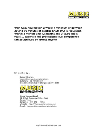 With ONE hour tuition a week; a minimum of between 
20 and 90 minutes of practice EACH DAY is requested. 
Within 3 months and 12 months and 3 years and 5 
years ... expertise and professional-level competence 
can be achieved by almost anyone. 
http://themusicinternational.com 
Put together by … 
Casper Abraham 
casper@themusicinternational.com 
Cellphone : 91­98450 
61870 
Direct Line 91(India) 80 (Bangalore) 2595 0059 
Music International 
62­B 
Modi Residency, Millers Road 
Benson Town 
Bangalore 560 046 INDIA 
Website : http://themusicinternational.com 
Email : thedean@themusicinternational.com 
