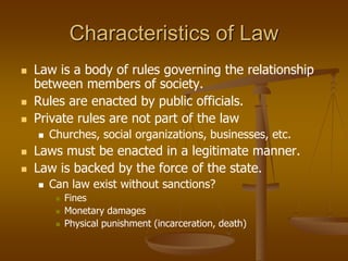 Characteristics of Law
 Law is a body of rules governing the relationship
between members of society.
 Rules are enacted by public officials.
 Private rules are not part of the law
 Churches, social organizations, businesses, etc.
 Laws must be enacted in a legitimate manner.
 Law is backed by the force of the state.
 Can law exist without sanctions?
 Fines
 Monetary damages
 Physical punishment (incarceration, death)
 