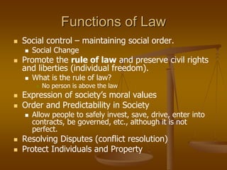 Functions of Law
 Social control – maintaining social order.
 Social Change
 Promote the rule of law and preserve civil rights
and liberties (individual freedom).
 What is the rule of law?
 No person is above the law
 Expression of society’s moral values
 Order and Predictability in Society
 Allow people to safely invest, save, drive, enter into
contracts, be governed, etc., although it is not
perfect.
 Resolving Disputes (conflict resolution)
 Protect Individuals and Property
 