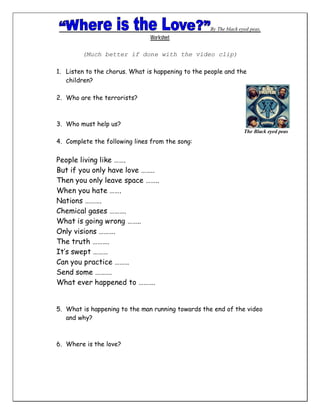 By The black eyed peas.
                               Worksheet

        (Much better if done with the video clip)

1. Listen to the chorus. What is happening to the people and the
   children?

2. Who are the terrorists?



3. Who must help us?
                                                                  The Black eyed peas
4. Complete the following lines from the song:


People living like …….
But if you only have love ……..
Then you only leave space ……..
When you hate …….
Nations ……….
Chemical gases ……….
What is going wrong ……..
Only visions ……….
The truth ……….
It’s swept ………
Can you practice ………
Send some ……….
What ever happened to ……….


5. What is happening to the man running towards the end of the video
   and why?



6. Where is the love?
 