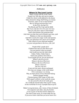 Copyright© Mark Lewis 2005 www.esl-galaxy.com

                        (Full lyrics)

             Where Is The Love? Lyrics
             What's wrong with the world, mama
           People livin' like they ain't got no mamas
        I think the whole world addicted to the drama
       Only attracted to things that'll bring you trauma
            Overseas, yeah, we try to stop terrorism
              But we still got terrorists here livin'
                    In the USA, the big CIA
           The Bloods and The Crips and the KKK
         But if you only have love for your own race
          Then you only leave space to discriminate
            And to discriminate only generates hate
    And when you hate then you're bound to get irate, yeah
              Madness is what you demonstrate
      And that's exactly how anger works and operates
        Man, you gotta have love just to set it straight
            Take control of your mind and meditate
         Let your soul gravitate to the love, y'all, y'all

                   People killin', people dyin'
            Children hurt and you hear them cryin'
               Can you practice what you preach
             And would you turn the other cheek
                 Father, Father, Father help us
                Send some guidance from above
          'Cause people got me, got me questionin'
                    Where is the love (Love)
                  Where is the love (The love)
                  Where is the love (The love)
                         Where is the love
                        The love, the love
           It just ain't the same, always unchanged
          New days are strange, is the world insane
                 If love and peace is so strong
        Why are there pieces of love that don't belong
                     Nations droppin' bombs
          Chemical gasses fillin' lungs of little ones
        With ongoin' sufferin' as the youth die young
           So ask yourself is the lovin' really gone
      So I could ask myself really what is goin' wrong
    In this world that we livin' in people keep on givin'
                                in
   Makin' wrong decisions, only visions of them dividends
         Not respectin' each other, deny thy brother
        A war is goin' on but the reason's undercover
       The truth is kept secret, it's swept under the rug
     If you never know truth then you never know love
 