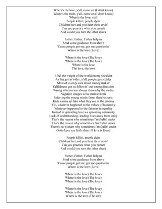 Where's the love, y'all, come on (I don't know)
   Where's the truth, y'all, come on (I don't know)
               Where's the love, y'all
             People killin', people dyin'
      Children hurt and you hear them cryin'
        Can you practice what you preach
       And would you turn the other cheek

           Father, Father, Father help us
          Send some guidance from above
      'Cause people got me, got me questionin'
              Where is the love (Love)

            Where is the love (The love)
            Where is the love (The love)
                Where is the love
                The love, the love

    I feel the weight of the world on my shoulder
     As I'm gettin' older, y'all, people gets colder
       Most of us only care about money makin'
   Selfishness got us followin' our wrong direction
   Wrong information always shown by the media
          Negative images is the main criteria
    Infecting the young minds faster than bacteria
   Kids wanna act like what they see in the cinema
  Yo', whatever happened to the values of humanity
    Whatever happened to the fairness in equality
  Instead in spreading love we spreading animosity
Lack of understanding, leading lives away from unity
  That's the reason why sometimes I'm feelin' under
  That's the reason why sometimes I'm feelin' down
 There's no wonder why sometimes I'm feelin' under
      Gotta keep my faith alive till love is found

             People killin', people dyin'
       Children hurt and you hear them cryin'
         Can you practice what you preach
        And would you turn the other cheek

           Father, Father, Father help us
          Send some guidance from above
      'Cause people got me, got me questionin'
              Where is the love (Love)

            Where is the love (The love)
            Where is the love (The love)
            Where is the love (The love)

            Where is the love (The love)
            Where is the love (The love)
            Where is the love (The love
 