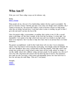 Who Am I?
Write your own! These college essays are for reference only.
Rating:
Below Average
Many people ask me, who am I, I’m a hardworking student who has a goal to accomplish. My
goal is to become a doctor. I had this goal since I was a kid, even though I don’t remember why I
wanted to become one. The reason that I believe I want to become a doctor is to help people,
when they are feeling bad and down. I work hard when it comes to reaching my goal so when I
get to the end result I can have the best of life.
I have the greatest ability to procrastinate on anything that is giving to me; it’s like a second
nature to put things off. But when I actually do the work that was giving, it is done right. I am
dependable; I was captain of my high school track team and I was a leader in my high school
band. It was imperative that I was there to help show them what to do and lead them on to better
themselves.
My greatest accomplishment would be that I made honor roll ever since I was in elementary
school. I have been hard at work to keep this record going. Even though I made the Principals list
only twice throughout those years I worked hard to meet that standard. When high school came
around most people said it would be hard to make honor roll but I really noticed no change. It
was like middle school with a different setting and more people. So, the question was, who am I?
I am a boy with a big dream and a person who has taken big steps to reach it. My experiences
have made me who I am today, a hard worker and dependable person, but I also know how to
have fun and enjoy the small things. Who am I? I am [name].
Strengths:
earnest
simplicity
 