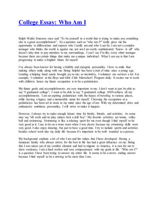 College Essay: Who Am I
Ralph Waldo Emerson once said “To be yourself in a world that is trying to make you something
else is a great accomplishment”. So a question such as “who am I?” really gives me the
opportunity to differentiate and express who I really am and who I can be. I am not a complex
teenager who thinks the world is against me, nor am I an overly sophisticated “know- it- all” who
doesn’t take time to pay attention to my surroundings. I can’t say I’m like every other teenager
because there are certain things that make me a unique individual. What I can say is that I am
progressing to make a brighter future for myself.
I’ve always been known for having a bubbly and energetic personality. I love to smile thus
making others smile along with me. Being helpful has been a trait of mine since a young age.
Lending a helping hand surely brought joy to me; so inevitably, I volunteer my services a lot. For
example, I volunteer at the Boys and Girls Club Afterschool Program daily. It excites me to work
with children; hence my future occupation is to be a pediatrician.
My future goals and accomplishments are very important to me. I don’t want to just be able to
say “I graduated college”, I want to be able to say “I graduated college AND achieve all my
accomplishments. I am an aspiring pediatrician with the hopes of traveling to various places,
while leaving a legacy and a memorable name for myself. Choosing the occupation as a
pediatrician has been set in stone in my mind since the age of ten. With my determined drive and
enthusiastic ambitious personality, I will strive to make it happen.
However, I always try to make enough leisure time for family, friends, and activities. As some
may say “all work and no play makes Jack a dull boy”. My favorite activities are tennis, volley
ball and swimming. Swimming is like a relaxing sport for me even though I find myself to be
very good at it. I use to be on a swim team when I was eleven because my swimming skills were
very good. I also enjoy dancing; but just to have a good time. I try to include sports and activities
besides school work into my daily life because it’s important to be well- rounded as a person.
My background explains a lot of who I am and the values that I have developed. Having a
Jamaican family who always strives for the best in life has had a great influence on me. Being
that I was taken out of my comfort element and had to migrate to America, it is rare for me to
show weakness. I am a hard worker and very compassionate with my goals in life. “Who am I?”
is a question I have been trying to answer my entire life. It seems to be a never- ending answer
because I find myself to be a striving to be more than I am.
 