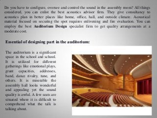 Do you have to configure, oversee and control the sound in the assembly room? All things
considered, you can enlist the best acoustics advisor firm. They give consultancy to
acoustics plan in better places like home, office, hall, and outside climate. Acoustical
material focused on securing the spot requires enlivening and fire evaluation. You can
employ the best Auditorium Design specialist firm to get quality arrangements at a
moderate cost.
Essential of designing part in the auditorium:
The auditorium is a significant
space in the school and school.
It is utilized for different
gatherings like emotional plays,
grant capacities, addresses,
band, dance rivalry, tune, and
others. It is miserable the
assembly hall looks wonderful
and appealing yet the sound
quality is awful. A few seats are
situated where it is difficult to
comprehend what the talk is
talking about.
 