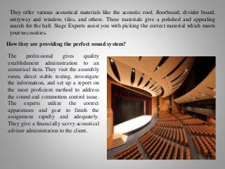 They offer various acoustical materials like the acoustic roof, floorboard, divider board,
entryway and window, tiles, and others. These materials give a polished and appealing
search for the hall. Stage Experts assist you with picking the correct material which meets
your necessities.
How they are providing the perfect sound system?
The professional gives quality
establishment administration to an
acoustical item. They visit the assembly
room, direct stable testing, investigate
the information, and set up a report on
the most proficient method to address
the sound and commotion control issue.
The experts utilize the correct
apparatuses and gear to finish the
assignment rapidly and adequately.
They give a financially savvy acoustical
advisor administration to the client.
 