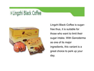 Lingzhi Black Coffee is sugar-
free thus, it is suitable for
those who want to limit their
sugar intake. With Ganoderma
as one of its major
ingredients, this variant is a
great choice to perk up your
day.
 