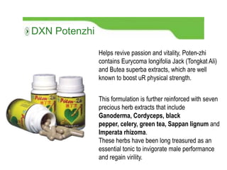 This formulation is further reinforced with seven
precious herb extracts that include
Ganoderma, Cordyceps, black
pepper, celery, green tea, Sappan lignum and
Imperata rhizoma.
These herbs have been long treasured as an
essential tonic to invigorate male performance
and regain virility.
Helps revive passion and vitality, Poten-zhi
contains Eurycoma longifolia Jack (Tongkat Ali)
and Butea superba extracts, which are well
known to boost uR physical strength.
DXN Potenzhi
 