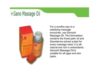 For a surefire way to a
satisfying massage
encounter, use Ganozhi
Massage Oil. This formulation
contains the finest palm oil and
Ganoderma extract suited for
every massage need. It is all-
natural and rich in antioxidants.
Ganozhi Massage Oil is
suitable for all ages and skin
types.
 