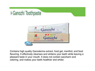 Contains high quality Ganoderma extract, food gel, menthol, and food
flavoring. It effectively cleanses and whitens your teeth while leaving a
pleasant taste in your mouth. It does not contain saccharin and
coloring, and makes your teeth healthier and whiter.
 