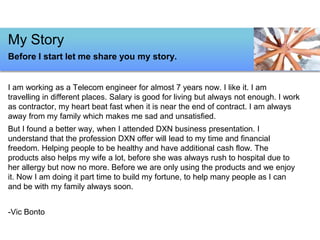 I am working as a Telecom engineer for almost 7 years now. I like it. I am
travelling in different places. Salary is good for living but always not enough. I work
as contractor, my heart beat fast when it is near the end of contract. I am always
away from my family which makes me sad and unsatisfied.
But I found a better way, when I attended DXN business presentation. I
understand that the profession DXN offer will lead to my time and financial
freedom. Helping people to be healthy and have additional cash flow. The
products also helps my wife a lot, before she was always rush to hospital due to
her allergy but now no more. Before we are only using the products and we enjoy
it. Now I am doing it part time to build my fortune, to help many people as I can
and be with my family always soon.
-Vic Bonto
My Story
Before I start let me share you my story.
 