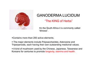 GANODERMA LUCIDUM
Contains more than 200 active elements.
 The major elements include Polysaccharides, Adenosine and
Triperpenoids, each having their own outstanding medicinal values.
“The KING of Herbs”
 A kind of mushroom used by the Chinese, Japanese, Taiwanese and
Koreans for centuries to promote longevity, stamina and health.
In the South Africa it is commonly called
“ikhowa”.
 