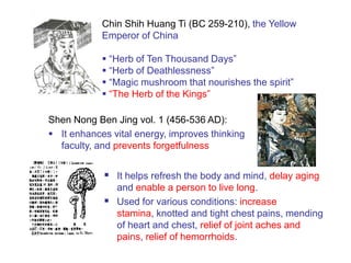 Chin Shih Huang Ti (BC 259-210), the Yellow
Emperor of China
 “Herb of Ten Thousand Days”
 “Herb of Deathlessness”
 “Magic mushroom that nourishes the spirit”
 “The Herb of the Kings”
 It helps refresh the body and mind, delay aging
and enable a person to live long.
 Used for various conditions: increase
stamina, knotted and tight chest pains, mending
of heart and chest, relief of joint aches and
pains, relief of hemorrhoids.
Shen Nong Ben Jing vol. 1 (456-536 AD):
 It enhances vital energy, improves thinking
faculty, and prevents forgetfulness
 