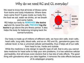 Why do we need RG and GL everyday?
We need to know that all kinds of illness came
from toxins and body imbalance. Where does
toxin came from? It goes inside our body thru
the food we eat, water we drinks, air we breath
and some habits.
RG helps our body to REMOVES the toxins
out and GL boost the cells PREVENTing the
toxins to go above the pre illness period. It also
helps the body for balancing bringing back the
normal functions.
Our body is made up of millions of different cells, we have skin cells, brain cells,
heart cells, lung cells, blood cells, and so on. RG and GL, ganoderma goes into
cellular level, is has a universal cellular permeability, thus it helps all of our cells
from head to toe, inside and outside.
While the medicine is only design to specific type of cell, that is why you cannot
take medicine for head ache to help your skin problems, it is has selective cellular
permeability. And all knows even doctors that is has lots of side effects. The good
thing with ganoderma when you take together, it removes the side effects because
of its adaptogen property.
How does it helps different kind of illness at the same time?
 