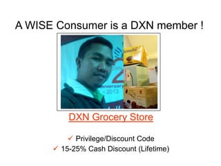 A WISE Consumer is a DXN member !
DXN Grocery Store
 Privilege/Discount Code
 15-25% Cash Discount (Lifetime)
Put your own photo here, holding
the DXN ID at the right hand, while
clutching the DXN kit at the
left, with DXN products at the back
ground.
 