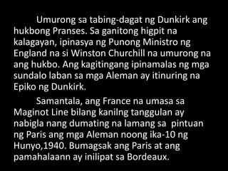 Umurong sa tabing-dagat ng Dunkirk ang
hukbong Pranses. Sa ganitong higpit na
kalagayan, ipinasya ng Punong Ministro ng
England na si Winston Churchill na umurong na
ang hukbo. Ang kagitingang ipinamalas ng mga
sundalo laban sa mga Aleman ay itinuring na
Epiko ng Dunkirk.
Samantala, ang France na umasa sa
Maginot Line bilang kanilng tanggulan ay
nabigla nang dumating na lamang sa pintuan
ng Paris ang mga Aleman noong ika-10 ng
Hunyo,1940. Bumagsak ang Paris at ang
pamahalaann ay inilipat sa Bordeaux.
 