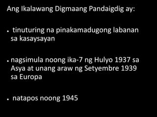 Ang Ikalawang Digmaang Pandaigdig ay:
● tinuturing na pinakamadugong labanan
sa kasaysayan
● nagsimula noong ika-7 ng Hulyo 1937 sa
Asya at unang araw ng Setyembre 1939
sa Europa
● natapos noong 1945
 