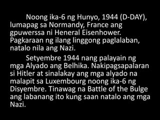 Noong ika-6 ng Hunyo, 1944 (D-DAY),
lumapag sa Normandy, France ang
gpuwerssa ni Heneral Eisenhower.
Pagkaraan ng ilang linggong paglalaban,
natalo nila ang Nazi.
Setyembre 1944 nang palayain ng
mga Alyado ang Belhika. Nakipagsapalaran
si Hitler at sinalakay ang mga alyado na
malapit sa Luxembourg noong ika-6 ng
Disyembre. Tinawag na Battle of the Bulge
ang labanang ito kung saan natalo ang mga
Nazi.
 