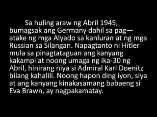 Sa huling araw ng Abril 1945,
bumagsak ang Germany dahil sa pag—
atake ng mga Alyado sa kanluran at ng mga
Russian sa Silangan. Napagtanto ni Hitler
mula sa pinagtataguan ang kanyang
kakampi at noong umaga ng ika-30 ng
Abril, hinirang niya si Admiral Karl Doenitz
bilang kahalili. Noong hapon ding iyon, siya
at ang kanyang kinakasamang babaeng si
Eva Brawn, ay nagpakamatay.
 