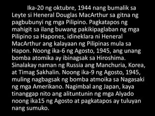 Ika-20 ng oktubre, 1944 nang bumalik sa
Leyte si Heneral Douglas MacArthur sa gitna ng
pagbubunyi ng mga Pilipino. Pagkatapos ng
mahigit sa ilang buwang pakikipaglaban ng mga
Pilipino sa Hapones, idineklara ni Heneral
MacArthur ang kalayaan ng Pilipinas mula sa
Hapon. Noong ika-6 ng Agosto, 1945, ang unang
bomba atomika ay ibinagsak sa Hiroshima.
Sinalakay naman ng Russia ang Manchuria, Korea,
at Timag Sakhalin. Noong ika-9 ng Agosto, 1945,
muling nagbagsak ng bomba atmoika sa Nagasaki
ng mga Amerikano. Nagimbal ang Japan, kaya
tinanggap nito ang alituntunin ng mga Alyado
noong ika15 ng Agosto at pagkatapos ay tuluyan
nang sumuko.
 