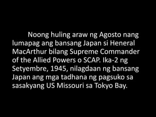 Noong huling araw ng Agosto nang
lumapag ang bansang Japan si Heneral
MacArthur bilang Supreme Commander
of the Allied Powers o SCAP. Ika-2 ng
Setyembre, 1945, nilagdaan ng bansang
Japan ang mga tadhana ng pagsuko sa
sasakyang US Missouri sa Tokyo Bay.
 