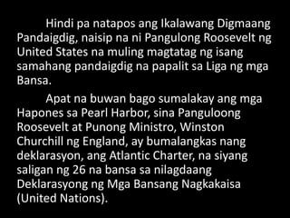 Hindi pa natapos ang Ikalawang Digmaang
Pandaigdig, naisip na ni Pangulong Roosevelt ng
United States na muling magtatag ng isang
samahang pandaigdig na papalit sa Liga ng mga
Bansa.
Apat na buwan bago sumalakay ang mga
Hapones sa Pearl Harbor, sina Panguloong
Roosevelt at Punong Ministro, Winston
Churchill ng England, ay bumalangkas nang
deklarasyon, ang Atlantic Charter, na siyang
saligan ng 26 na bansa sa nilagdaang
Deklarasyong ng Mga Bansang Nagkakaisa
(United Nations).
 