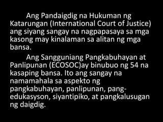 Ang Pandaigdig na Hukuman ng
Katarungan (International Court of Justice)
ang siyang sangay na nagpapasaya sa mga
kasong may kinalaman sa alitan ng mga
bansa.
Ang Sangguniang Pangkabuhayan at
Panlipunan (ECOSOC)ay binubuo ng 54 na
kasaping bansa. Ito ang sangay na
namamahala sa aspekto ng
pangkabuhayan, panlipunan, pang-
edukasyson, siyantipiko, at pangkalusugan
ng daigdig.
 