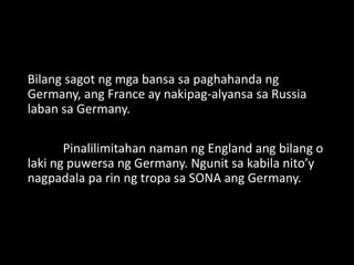 Bilang sagot ng mga bansa sa paghahanda ng
Germany, ang France ay nakipag-alyansa sa Russia
laban sa Germany.
Pinalilimitahan naman ng England ang bilang o
laki ng puwersa ng Germany. Ngunit sa kabila nito’y
nagpadala pa rin ng tropa sa SONA ang Germany.
 