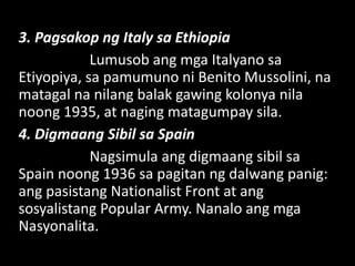 3. Pagsakop ng Italy sa Ethiopia
Lumusob ang mga Italyano sa
Etiyopiya, sa pamumuno ni Benito Mussolini, na
matagal na nilang balak gawing kolonya nila
noong 1935, at naging matagumpay sila.
4. Digmaang Sibil sa Spain
Nagsimula ang digmaang sibil sa
Spain noong 1936 sa pagitan ng dalwang panig:
ang pasistang Nationalist Front at ang
sosyalistang Popular Army. Nanalo ang mga
Nasyonalita.
 