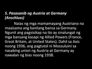 5. Pasasanib ng Austria at Germany
(Anschluss)
Naias ng mga mamamayang Austriano na
maaisama ang kanilang bansa sa Germany.
Ngunit ang pagsisikap na ito ay sinalungat ng
mga bansang kasapi ng Allied Powers (France,
Great Britain, at United States). Dahil sa Axis
noong 1936, ang pagtutol ni Mossuluini sa
nasabing union ng Austria at Germany ay
nawalan ng bias noong 1938.
 