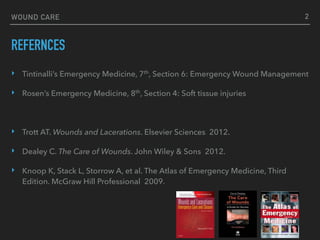 WOUND CARE
REFERNCES
‣ Tintinalli’s Emergency Medicine, 7th, Section 6: Emergency Wound Management
‣ Rosen’s Emergency Medicine, 8th, Section 4: Soft tissue injuries
‣ Trott AT. Wounds and Lacerations. Elsevier Sciences 2012.
‣ Dealey C. The Care of Wounds. John Wiley & Sons 2012.
‣ Knoop K, Stack L, Storrow A, et al. The Atlas of Emergency Medicine, Third
Edition. McGraw Hill Professional 2009.
2
 